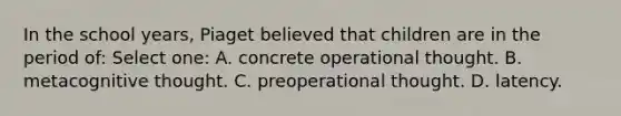 In the school years, Piaget believed that children are in the period of: Select one: A. concrete operational thought. B. metacognitive thought. C. preoperational thought. D. latency.