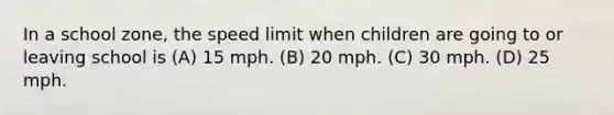 In a school zone, the speed limit when children are going to or leaving school is (A) 15 mph. (B) 20 mph. (C) 30 mph. (D) 25 mph.