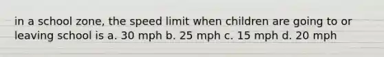 in a school zone, the speed limit when children are going to or leaving school is a. 30 mph b. 25 mph c. 15 mph d. 20 mph