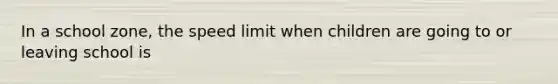 In a school zone, the speed limit when children are going to or leaving school is
