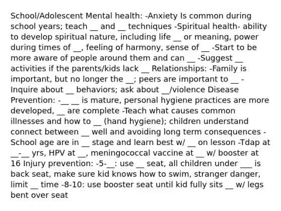 School/Adolescent Mental health: -Anxiety Is common during school years; teach __ and __ techniques -Spiritual health- ability to develop spiritual nature, including life __ or meaning, power during times of __, feeling of harmony, sense of __ -Start to be more aware of people around them and can __ -Suggest __ activities if the parents/kids lack __ Relationships: -Family is important, but no longer the __; peers are important to __ -Inquire about __ behaviors; ask about __/violence Disease Prevention: -__ __ is mature, personal hygiene practices are more developed, __ are complete -Teach what causes common illnesses and how to __ (hand hygiene); children understand connect between __ well and avoiding long term consequences -School age are in __ stage and learn best w/ __ on lesson -Tdap at __-__ yrs, HPV at __, meningococcal vaccine at __ w/ booster at 16 Injury prevention: -5-__: use __ seat, all children under ___ is back seat, make sure kid knows how to swim, stranger danger, limit __ time -8-10: use booster seat until kid fully sits __ w/ legs bent over seat