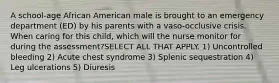 A school-age African American male is brought to an emergency department (ED) by his parents with a vaso-occlusive crisis. When caring for this child, which will the nurse monitor for during the assessment?SELECT ALL THAT APPLY. 1) Uncontrolled bleeding 2) Acute chest syndrome 3) Splenic sequestration 4) Leg ulcerations 5) Diuresis