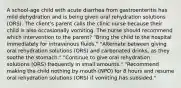 A school-age child with acute diarrhea from gastroenteritis has mild dehydration and is being given oral rehydration solutions (ORS). The client's parent calls the clinic nurse because their child is also occasionally vomiting. The nurse should recommend which intervention to the parent? "Bring the child to the hospital immediately for intravenous fluids." "Alternate between giving oral rehydration solutions (ORS) and carbonated drinks, as they soothe the stomach." "Continue to give oral rehydration solutions (ORS) frequently in small amounts." "Recommend making the child nothing by mouth (NPO) for 8 hours and resume oral rehydration solutions (ORS) if vomiting has subsided."