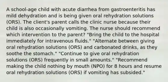 A school-age child with acute diarrhea from gastroenteritis has mild dehydration and is being given oral rehydration solutions (ORS). The client's parent calls the clinic nurse because their child is also occasionally vomiting. The nurse should recommend which intervention to the parent? "Bring the child to the hospital immediately for intravenous fluids." "Alternate between giving oral rehydration solutions (ORS) and carbonated drinks, as they soothe the stomach." "Continue to give oral rehydration solutions (ORS) frequently in small amounts." "Recommend making the child nothing by mouth (NPO) for 8 hours and resume oral rehydration solutions (ORS) if vomiting has subsided."