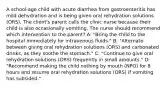 A school-age child with acute diarrhea from gastroenteritis has mild dehydration and is being given oral rehydration solutions (ORS). The client's parent calls the clinic nurse because their child is also occasionally vomiting. The nurse should recommend which intervention to the parent? A: "Bring the child to the hospital immediately for intravenous fluids." B: "Alternate between giving oral rehydration solutions (ORS) and carbonated drinks, as they soothe the stomach." C: "Continue to give oral rehydration solutions (ORS) frequently in small amounts." D: "Recommend making the child nothing by mouth (NPO) for 8 hours and resume oral rehydration solutions (ORS) if vomiting has subsided."