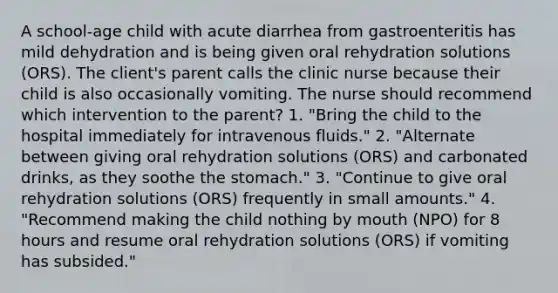 A school-age child with acute diarrhea from gastroenteritis has mild dehydration and is being given oral rehydration solutions (ORS). The client's parent calls the clinic nurse because their child is also occasionally vomiting. The nurse should recommend which intervention to the parent? 1. "Bring the child to the hospital immediately for intravenous fluids." 2. "Alternate between giving oral rehydration solutions (ORS) and carbonated drinks, as they soothe the stomach." 3. "Continue to give oral rehydration solutions (ORS) frequently in small amounts." 4. "Recommend making the child nothing by mouth (NPO) for 8 hours and resume oral rehydration solutions (ORS) if vomiting has subsided."