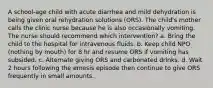 A school-age child with acute diarrhea and mild dehydration is being given oral rehydration solutions (ORS). The child's mother calls the clinic nurse because he is also occasionally vomiting. The nurse should recommend which intervention? a. Bring the child to the hospital for intravenous fluids. b. Keep child NPO (nothing by mouth) for 8 hr and resume ORS if vomiting has subsided. c. Alternate giving ORS and carbonated drinks. d. Wait 2 hours following the emesis episode then continue to give ORS frequently in small amounts.