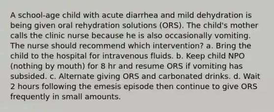 A school-age child with acute diarrhea and mild dehydration is being given oral rehydration solutions (ORS). The child's mother calls the clinic nurse because he is also occasionally vomiting. The nurse should recommend which intervention? a. Bring the child to the hospital for intravenous fluids. b. Keep child NPO (nothing by mouth) for 8 hr and resume ORS if vomiting has subsided. c. Alternate giving ORS and carbonated drinks. d. Wait 2 hours following the emesis episode then continue to give ORS frequently in small amounts.