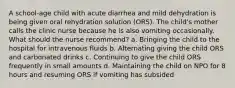 A school-age child with acute diarrhea and mild dehydration is being given oral rehydration solution (ORS). The child's mother calls the clinic nurse because he is also vomiting occasionally. What should the nurse recommend? a. Bringing the child to the hospital for intravenous fluids b. Alternating giving the child ORS and carbonated drinks c. Continuing to give the child ORS frequently in small amounts d. Maintaining the child on NPO for 8 hours and resuming ORS if vomiting has subsided