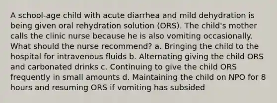 A school-age child with acute diarrhea and mild dehydration is being given oral rehydration solution (ORS). The child's mother calls the clinic nurse because he is also vomiting occasionally. What should the nurse recommend? a. Bringing the child to the hospital for intravenous fluids b. Alternating giving the child ORS and carbonated drinks c. Continuing to give the child ORS frequently in small amounts d. Maintaining the child on NPO for 8 hours and resuming ORS if vomiting has subsided