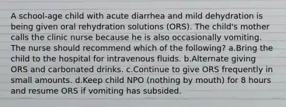 A school-age child with acute diarrhea and mild dehydration is being given oral rehydration solutions (ORS). The child's mother calls the clinic nurse because he is also occasionally vomiting. The nurse should recommend which of the following? a.Bring the child to the hospital for intravenous fluids. b.Alternate giving ORS and carbonated drinks. c.Continue to give ORS frequently in small amounts. d.Keep child NPO (nothing by mouth) for 8 hours and resume ORS if vomiting has subsided.