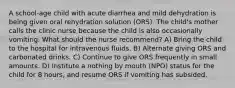 A school-age child with acute diarrhea and mild dehydration is being given oral rehydration solution (ORS). The child's mother calls the clinic nurse because the child is also occasionally vomiting. What should the nurse recommend? A) Bring the child to the hospital for intravenous fluids. B) Alternate giving ORS and carbonated drinks. C) Continue to give ORS frequently in small amounts. D) Institute a nothing by mouth (NPO) status for the child for 8 hours, and resume ORS if vomiting has subsided.