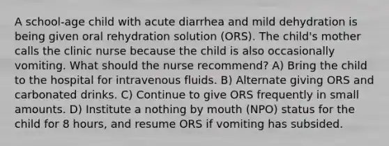 A school-age child with acute diarrhea and mild dehydration is being given oral rehydration solution (ORS). The child's mother calls the clinic nurse because the child is also occasionally vomiting. What should the nurse recommend? A) Bring the child to the hospital for intravenous fluids. B) Alternate giving ORS and carbonated drinks. C) Continue to give ORS frequently in small amounts. D) Institute a nothing by mouth (NPO) status for the child for 8 hours, and resume ORS if vomiting has subsided.