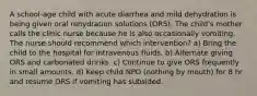 A school-age child with acute diarrhea and mild dehydration is being given oral rehydration solutions (ORS). The child's mother calls the clinic nurse because he is also occasionally vomiting. The nurse should recommend which intervention? a) Bring the child to the hospital for intravenous fluids. b) Alternate giving ORS and carbonated drinks. c) Continue to give ORS frequently in small amounts. d) Keep child NPO (nothing by mouth) for 8 hr and resume ORS if vomiting has subsided.