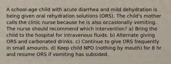 A school-age child with acute diarrhea and mild dehydration is being given oral rehydration solutions (ORS). The child's mother calls the clinic nurse because he is also occasionally vomiting. The nurse should recommend which intervention? a) Bring the child to the hospital for intravenous fluids. b) Alternate giving ORS and carbonated drinks. c) Continue to give ORS frequently in small amounts. d) Keep child NPO (nothing by mouth) for 8 hr and resume ORS if vomiting has subsided.