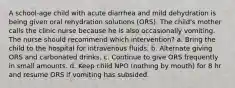 A school-age child with acute diarrhea and mild dehydration is being given oral rehydration solutions (ORS). The child's mother calls the clinic nurse because he is also occasionally vomiting. The nurse should recommend which intervention? a. Bring the child to the hospital for intravenous fluids. b. Alternate giving ORS and carbonated drinks. c. Continue to give ORS frequently in small amounts. d. Keep child NPO (nothing by mouth) for 8 hr and resume ORS if vomiting has subsided.