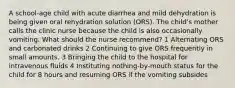 A school-age child with acute diarrhea and mild dehydration is being given oral rehydration solution (ORS). The child's mother calls the clinic nurse because the child is also occasionally vomiting. What should the nurse recommend? 1 Alternating ORS and carbonated drinks 2 Continuing to give ORS frequently in small amounts. 3 Bringing the child to the hospital for intravenous fluids 4 Instituting nothing-by-mouth status for the child for 8 hours and resuming ORS if the vomiting subsides