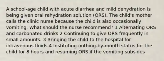 A school-age child with acute diarrhea and mild dehydration is being given oral rehydration solution (ORS). The child's mother calls the clinic nurse because the child is also occasionally vomiting. What should the nurse recommend? 1 Alternating ORS and carbonated drinks 2 Continuing to give ORS frequently in small amounts. 3 Bringing the child to the hospital for intravenous fluids 4 Instituting nothing-by-mouth status for the child for 8 hours and resuming ORS if the vomiting subsides