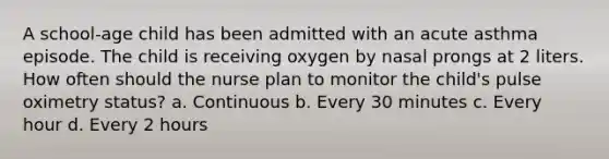 A school-age child has been admitted with an acute asthma episode. The child is receiving oxygen by nasal prongs at 2 liters. How often should the nurse plan to monitor the child's pulse oximetry status? a. Continuous b. Every 30 minutes c. Every hour d. Every 2 hours