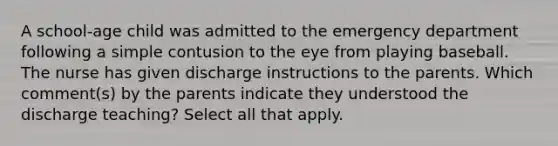 A school-age child was admitted to the emergency department following a simple contusion to the eye from playing baseball. The nurse has given discharge instructions to the parents. Which comment(s) by the parents indicate they understood the discharge teaching? Select all that apply.