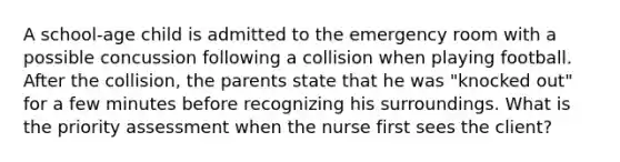 A school-age child is admitted to the emergency room with a possible concussion following a collision when playing football. After the collision, the parents state that he was "knocked out" for a few minutes before recognizing his surroundings. What is the priority assessment when the nurse first sees the client?