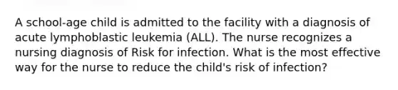 A school-age child is admitted to the facility with a diagnosis of acute lymphoblastic leukemia (ALL). The nurse recognizes a nursing diagnosis of Risk for infection. What is the most effective way for the nurse to reduce the child's risk of infection?