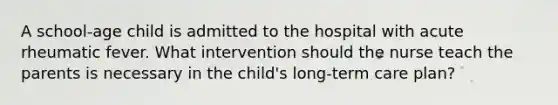 A school-age child is admitted to the hospital with acute rheumatic fever. What intervention should the nurse teach the parents is necessary in the child's long-term care plan?