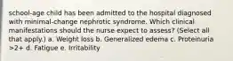 school-age child has been admitted to the hospital diagnosed with minimal-change nephrotic syndrome. Which clinical manifestations should the nurse expect to assess? (Select all that apply.) a. Weight loss b. Generalized edema c. Proteinuria >2+ d. Fatigue e. Irritability