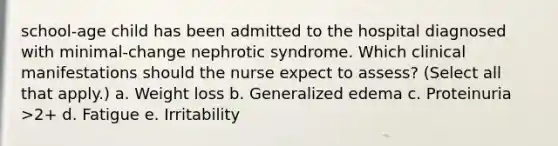 school-age child has been admitted to the hospital diagnosed with minimal-change nephrotic syndrome. Which clinical manifestations should the nurse expect to assess? (Select all that apply.) a. Weight loss b. Generalized edema c. Proteinuria >2+ d. Fatigue e. Irritability