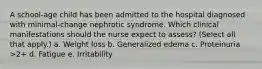 A school-age child has been admitted to the hospital diagnosed with minimal-change nephrotic syndrome. Which clinical manifestations should the nurse expect to assess? (Select all that apply.) a. Weight loss b. Generalized edema c. Proteinuria >2+ d. Fatigue e. Irritability