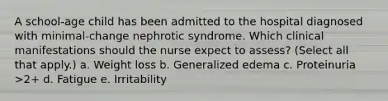 A school-age child has been admitted to the hospital diagnosed with minimal-change nephrotic syndrome. Which clinical manifestations should the nurse expect to assess? (Select all that apply.) a. Weight loss b. Generalized edema c. Proteinuria >2+ d. Fatigue e. Irritability