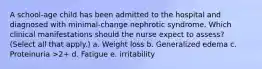 A school-age child has been admitted to the hospital and diagnosed with minimal-change nephrotic syndrome. Which clinical manifestations should the nurse expect to assess? (Select all that apply.) a. Weight loss b. Generalized edema c. Proteinuria >2+ d. Fatigue e. irritability