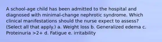 A school-age child has been admitted to the hospital and diagnosed with minimal-change nephrotic syndrome. Which clinical manifestations should the nurse expect to assess? (Select all that apply.) a. Weight loss b. Generalized edema c. Proteinuria >2+ d. Fatigue e. irritability