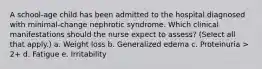 A school-age child has been admitted to the hospital diagnosed with minimal-change nephrotic syndrome. Which clinical manifestations should the nurse expect to assess? (Select all that apply.) a. Weight loss b. Generalized edema c. Proteinuria > 2+ d. Fatigue e. Irritability