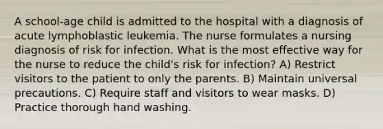 A school-age child is admitted to the hospital with a diagnosis of acute lymphoblastic leukemia. The nurse formulates a nursing diagnosis of risk for infection. What is the most effective way for the nurse to reduce the child's risk for infection? A) Restrict visitors to the patient to only the parents. B) Maintain universal precautions. C) Require staff and visitors to wear masks. D) Practice thorough hand washing.