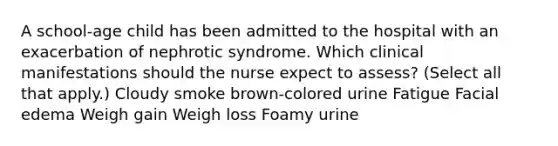 A school-age child has been admitted to the hospital with an exacerbation of nephrotic syndrome. Which clinical manifestations should the nurse expect to assess? (Select all that apply.) Cloudy smoke brown-colored urine Fatigue Facial edema Weigh gain Weigh loss Foamy urine