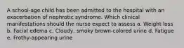 A school-age child has been admitted to the hospital with an exacerbation of nephrotic syndrome. Which clinical manifestations should the nurse expect to assess a. Weight loss b. Facial edema c. Cloudy, smoky brown-colored urine d. Fatigue e. Frothy-appearing urine