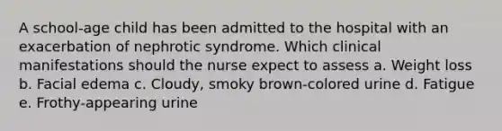 A school-age child has been admitted to the hospital with an exacerbation of nephrotic syndrome. Which clinical manifestations should the nurse expect to assess a. Weight loss b. Facial edema c. Cloudy, smoky brown-colored urine d. Fatigue e. Frothy-appearing urine