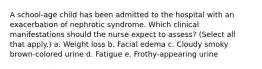 A school-age child has been admitted to the hospital with an exacerbation of nephrotic syndrome. Which clinical manifestations should the nurse expect to assess? (Select all that apply.) a. Weight loss b. Facial edema c. Cloudy smoky brown-colored urine d. Fatigue e. Frothy-appearing urine