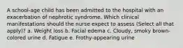 A school-age child has been admitted to the hospital with an exacerbation of nephrotic syndrome. Which clinical manifestations should the nurse expect to assess (Select all that apply)? a. Weight loss b. Facial edema c. Cloudy, smoky brown-colored urine d. Fatigue e. Frothy-appearing urine