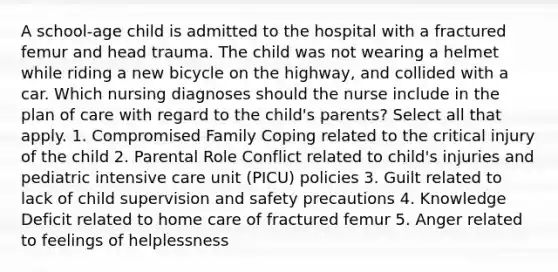 A school-age child is admitted to the hospital with a fractured femur and head trauma. The child was not wearing a helmet while riding a new bicycle on the highway, and collided with a car. Which nursing diagnoses should the nurse include in the plan of care with regard to the child's parents? Select all that apply. 1. Compromised Family Coping related to the critical injury of the child 2. Parental Role Conflict related to child's injuries and pediatric intensive care unit (PICU) policies 3. Guilt related to lack of child supervision and safety precautions 4. Knowledge Deficit related to home care of fractured femur 5. Anger related to feelings of helplessness