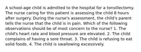 A school-age child is admitted to the hospital for a tonsillectomy. The nurse caring for this patient is assessing the child 8 hours after surgery. During the nurse's assessment, the child's parent tells the nurse that the child is in pain. Which of the following observations should be of most concern to the nurse? 1. The child's heart rate and blood pressure are elevated. 2. The child complains of having a sore throat. 3. The child is refusing to eat solid foods. 4. The child is swallowing excessively.