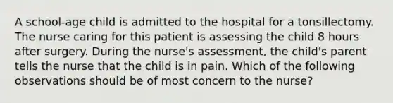 A school-age child is admitted to the hospital for a tonsillectomy. The nurse caring for this patient is assessing the child 8 hours after surgery. During the nurse's assessment, the child's parent tells the nurse that the child is in pain. Which of the following observations should be of most concern to the nurse?