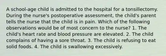 A school-age child is admitted to the hospital for a tonsillectomy. During the nurse's postoperative assessment, the child's parent tells the nurse that the child is in pain. Which of the following observations would be of most concern to the nurse? 1. The child's heart rate and blood pressure are elevated. 2. The child complains of having a sore throat. 3. The child is refusing to eat solid foods. 4. The child is swallowing excessively.