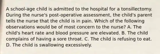 A school-age child is admitted to the hospital for a tonsillectomy. During the nurse's post-operative assessment, the child's parent tells the nurse that the child is in pain. Which of the following observations would be of most concern to the nurse? A. The child's heart rate and blood pressure are elevated. B. The child complains of having a sore throat. C. The child is refusing to eat. D. The child is swallowing excessively.