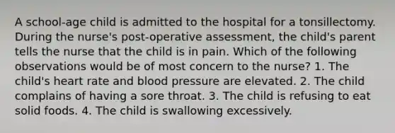 A school-age child is admitted to the hospital for a tonsillectomy. During the nurse's post-operative assessment, the child's parent tells the nurse that the child is in pain. Which of the following observations would be of most concern to the nurse? 1. The child's heart rate and <a href='https://www.questionai.com/knowledge/kD0HacyPBr-blood-pressure' class='anchor-knowledge'>blood pressure</a> are elevated. 2. The child complains of having a sore throat. 3. The child is refusing to eat solid foods. 4. The child is swallowing excessively.