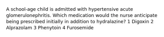 A school-age child is admitted with hypertensive acute glomerulonephritis. Which medication would the nurse anticipate being prescribed initially in addition to hydralazine? 1 Digoxin 2 Alprazolam 3 Phenytoin 4 Furosemide