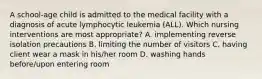 A school-age child is admitted to the medical facility with a diagnosis of acute lymphocytic leukemia (ALL). Which nursing interventions are most appropriate? A. implementing reverse isolation precautions B. limiting the number of visitors C. having client wear a mask in his/her room D. washing hands before/upon entering room