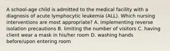 A school-age child is admitted to the medical facility with a diagnosis of acute lymphocytic leukemia (ALL). Which nursing interventions are most appropriate? A. implementing reverse isolation precautions B. limiting the number of visitors C. having client wear a mask in his/her room D. washing hands before/upon entering room