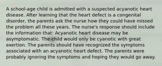 A school-age child is admitted with a suspected acyanotic heart disease. After learning that the heart defect is a congenital disorder, the parents ask the nurse how they could have missed the problem all these years. The nurse's response should include the information that: Acyanotic heart disease may be asymptomatic. The child would only be cyanotic with great exertion. The parents should have recognized the symptoms associated with an acyanotic heart defect. The parents were probably ignoring the symptoms and hoping they would go away.